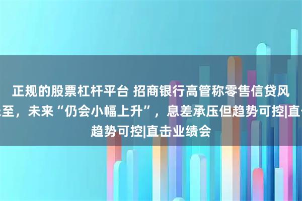 正规的股票杠杆平台 招商银行高管称零售信贷风险拐点未至,未来“仍会小幅上升”,息差承压但趋势可控|直击业绩会