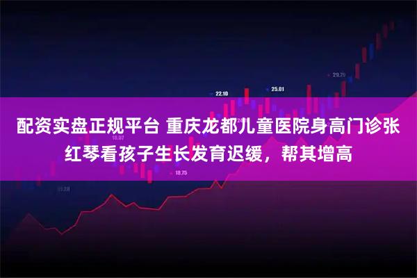 配资实盘正规平台 重庆龙都儿童医院身高门诊张红琴看孩子生长发育迟缓,帮其增高