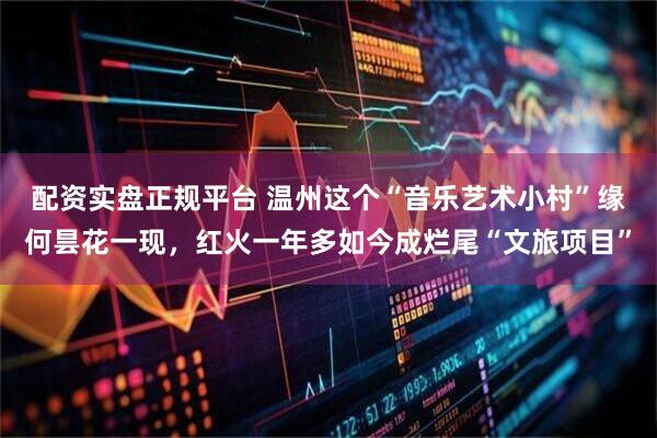 配资实盘正规平台 温州这个“音乐艺术小村”缘何昙花一现,红火一年多如今成烂尾“文旅项目”