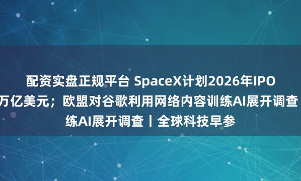 配资实盘正规平台 SpaceX计划2026年IPO,估值约为1.5万亿美元;欧盟对谷歌利用网络内容训练AI展开调查丨全球科技早参