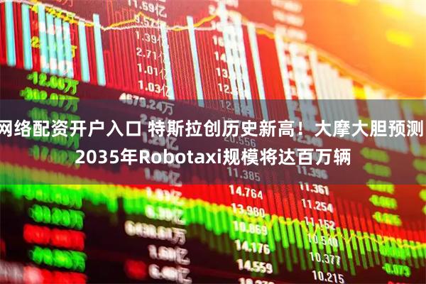 网络配资开户入口 特斯拉创历史新高!大摩大胆预测:2035年Robotaxi规模将达百万辆