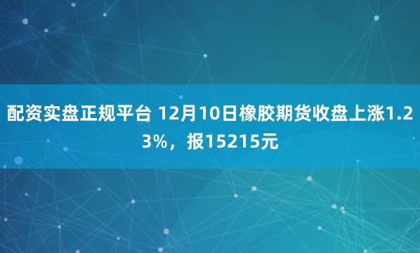 配资实盘正规平台 12月10日橡胶期货收盘上涨1.23%，报15215元