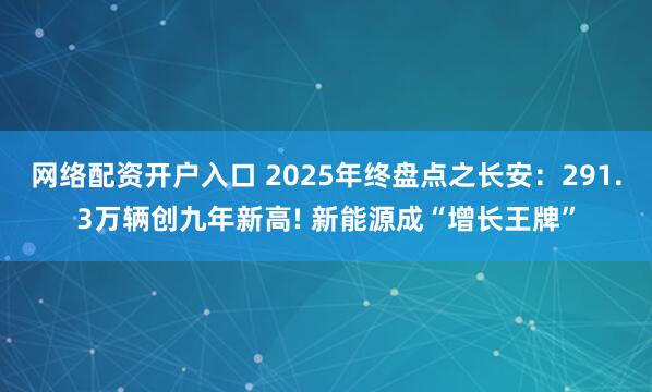 网络配资开户入口 2025年终盘点之长安：291.3万辆创九年新高! 新能源成“增长王牌”