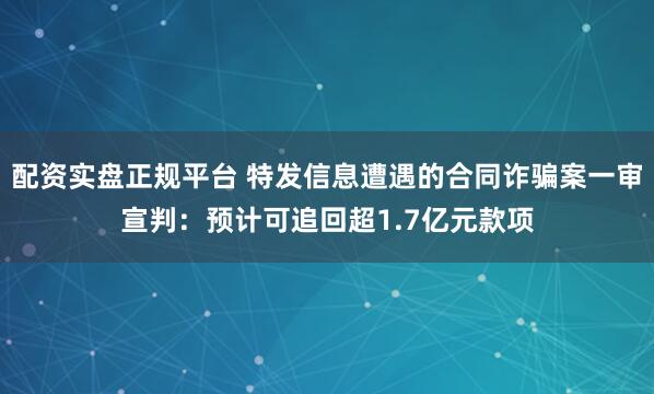 配资实盘正规平台 特发信息遭遇的合同诈骗案一审宣判：预计可追回超1.7亿元款项