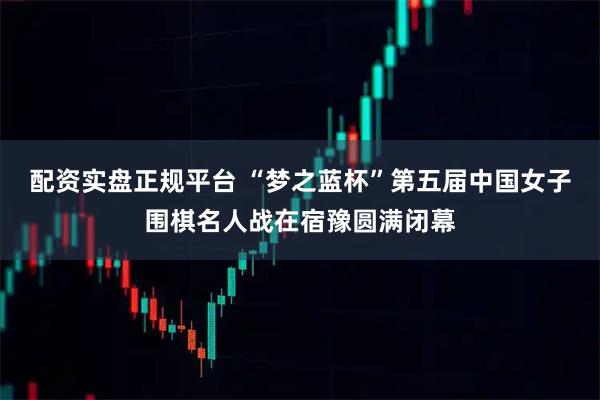 配资实盘正规平台 “梦之蓝杯”第五届中国女子围棋名人战在宿豫圆满闭幕