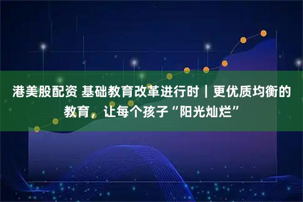 港美股配资 基础教育改革进行时｜更优质均衡的教育，让每个孩子“阳光灿烂”
