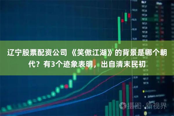 辽宁股票配资公司 《笑傲江湖》的背景是哪个朝代？有3个迹象表明，出自清末民初