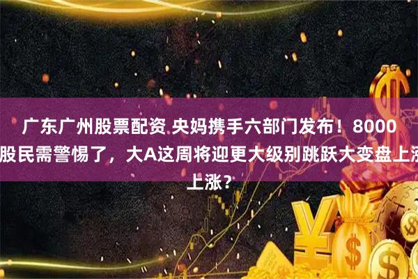 广东广州股票配资 央妈携手六部门发布！8000万股民需警惕了，大A这周将迎更大级别跳跃大变盘上涨？