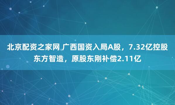 北京配资之家网 广西国资入局A股，7.32亿控股东方智造，原股东刚补偿2.11亿
