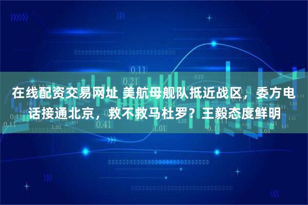 在线配资交易网址 美航母舰队抵近战区,委方电话接通北京,救不救马杜罗?王毅态度鲜明