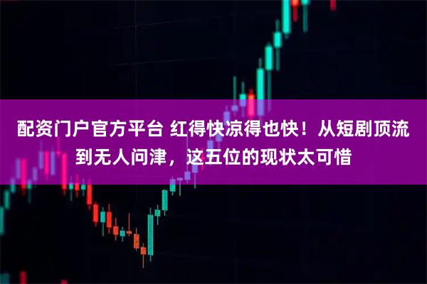 配资门户官方平台 红得快凉得也快！从短剧顶流到无人问津，这五位的现状太可惜