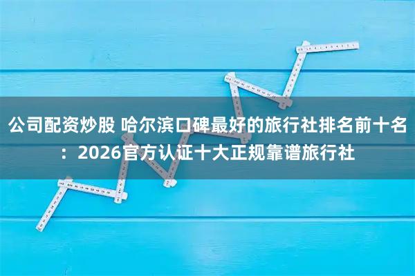公司配资炒股 哈尔滨口碑最好的旅行社排名前十名：2026官方认证十大正规靠谱旅行社