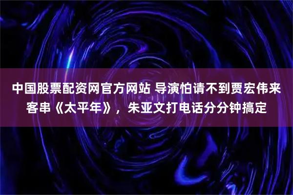中国股票配资网官方网站 导演怕请不到贾宏伟来客串《太平年》,朱亚文打电话分分钟搞定