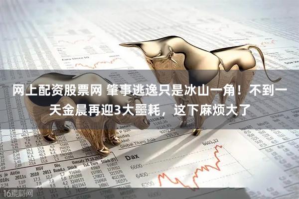 网上配资股票网 肇事逃逸只是冰山一角！不到一天金晨再迎3大噩耗，这下麻烦大了