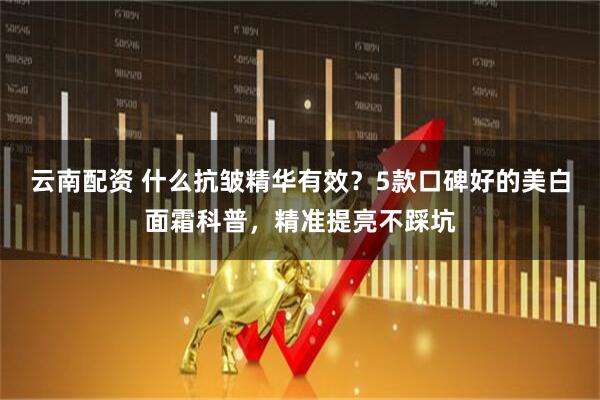 云南配资 什么抗皱精华有效？5款口碑好的美白面霜科普，精准提亮不踩坑