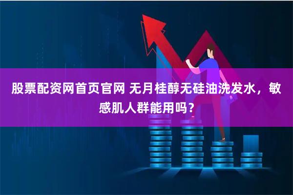 股票配资网首页官网 无月桂醇无硅油洗发水，敏感肌人群能用吗？