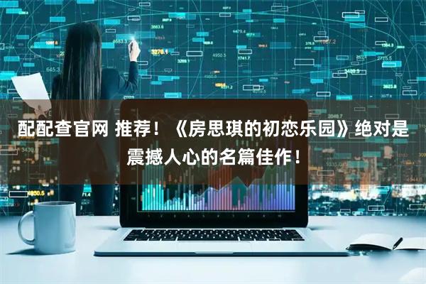 配配查官网 推荐！《房思琪的初恋乐园》绝对是震撼人心的名篇佳作！