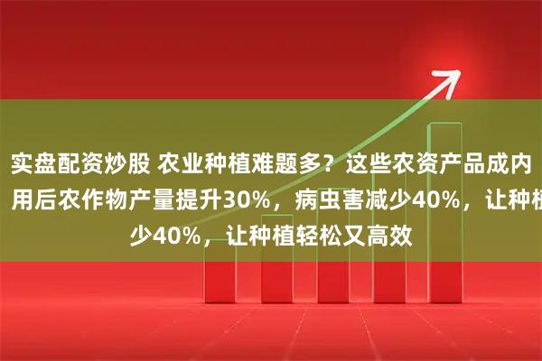 实盘配资炒股 农业种植难题多？这些农资产品成内行避坑之选！用后农作物产量提升30%，病虫害减少40%，让种植轻松又高效