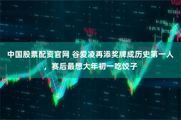 中国股票配资官网 谷爱凌再添奖牌成历史第一人，赛后最想大年初一吃饺子