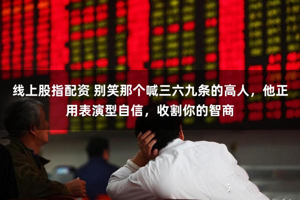 线上股指配资 别笑那个喊三六九条的高人，他正用表演型自信，收割你的智商