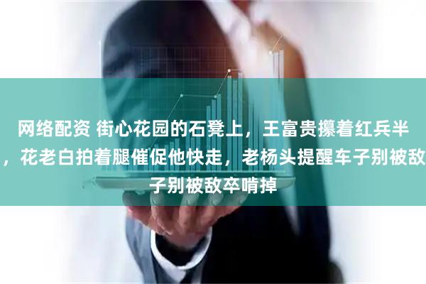 网络配资 街心花园的石凳上，王富贵攥着红兵半天没动，花老白拍着腿催促他快走，老杨头提醒车子别被敌卒啃掉