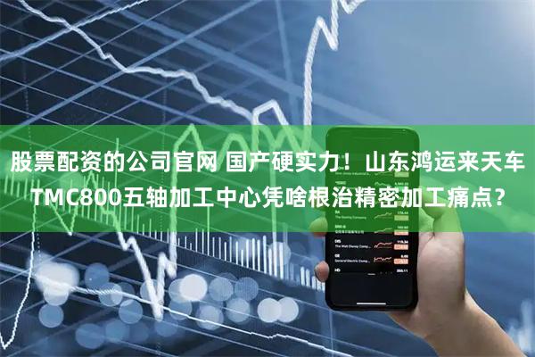 股票配资的公司官网 国产硬实力！山东鸿运来天车TMC800五轴加工中心凭啥根治精密加工痛点？