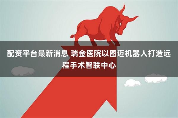 配资平台最新消息 瑞金医院以图迈机器人打造远程手术智联中心