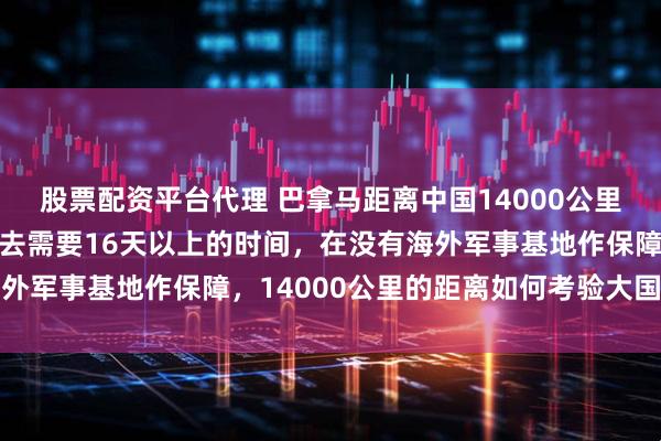股票配资平台代理 巴拿马距离中国14000公里，如派海军舰艇编队过去需要16天以上的时间，在没有海外军事基地作保障，14000公里的距离如何考验大国威慑力