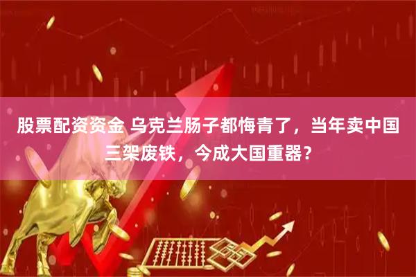 股票配资资金 乌克兰肠子都悔青了，当年卖中国三架废铁，今成大国重器？