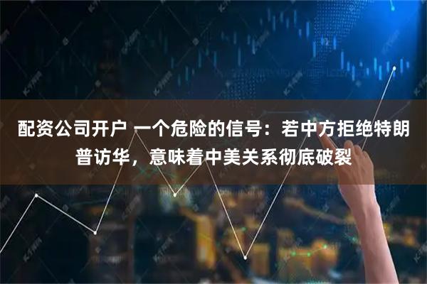 配资公司开户 一个危险的信号：若中方拒绝特朗普访华，意味着中美关系彻底破裂