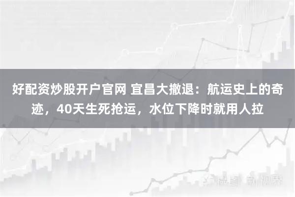 好配资炒股开户官网 宜昌大撤退：航运史上的奇迹，40天生死抢运，水位下降时就用人拉