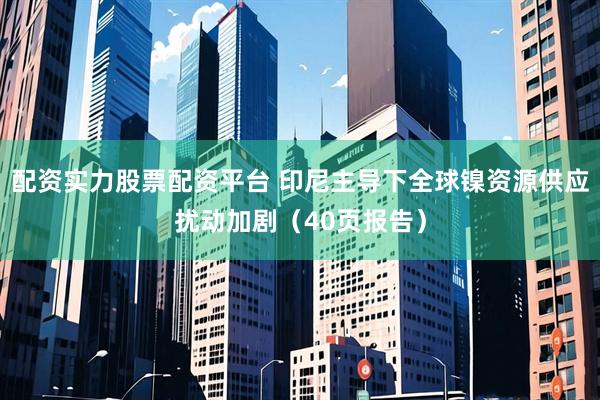 配资实力股票配资平台 印尼主导下全球镍资源供应扰动加剧（40页报告）