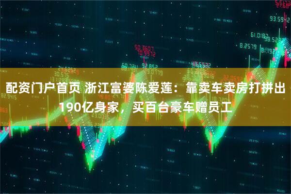 配资门户首页 浙江富婆陈爱莲：靠卖车卖房打拼出190亿身家，买百台豪车赠员工