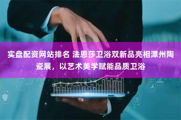 实盘配资网站排名 法恩莎卫浴双新品亮相潭州陶瓷展，以艺术美学赋能品质卫浴