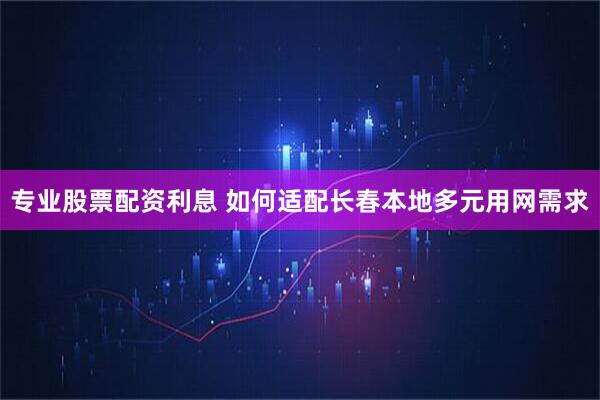 专业股票配资利息 如何适配长春本地多元用网需求
