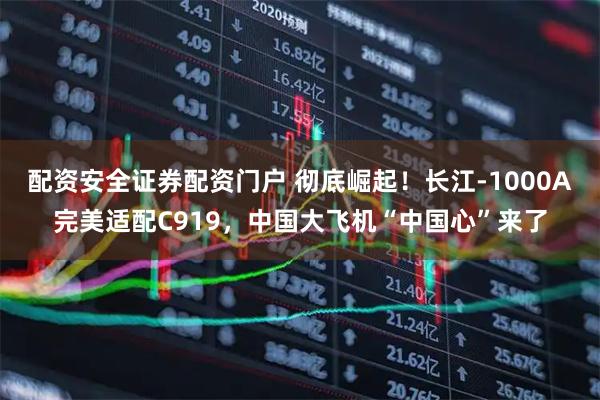 配资安全证券配资门户 彻底崛起！长江-1000A完美适配C919，中国大飞机“中国心”来了