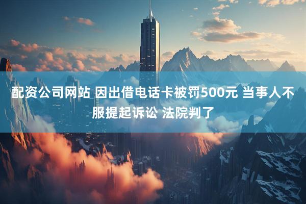 配资公司网站 因出借电话卡被罚500元 当事人不服提起诉讼 法院判了