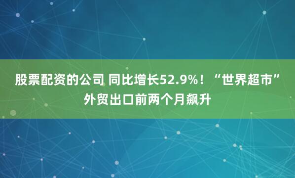 股票配资的公司 同比增长52.9%！“世界超市”外贸出口前两个月飙升
