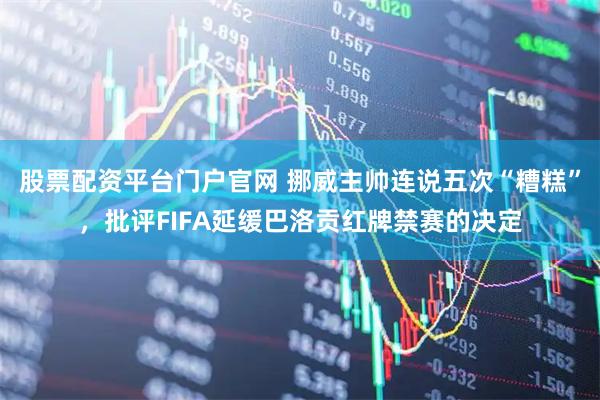 股票配资平台门户官网 挪威主帅连说五次“糟糕”，批评FIFA延缓巴洛贡红牌禁赛的决定