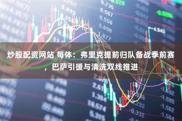 炒股配资网站 每体：弗里克提前归队备战季前赛，巴萨引援与清洗双线推进