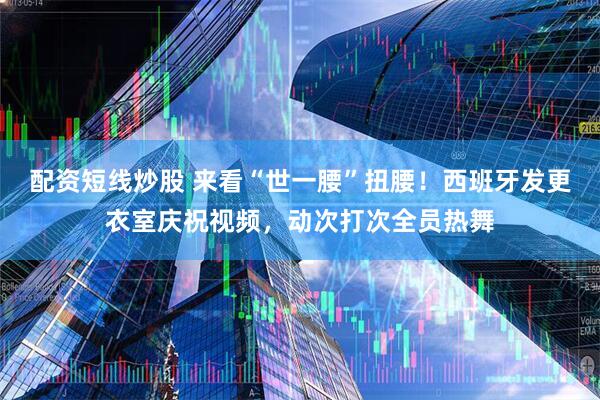 配资短线炒股 来看“世一腰”扭腰！西班牙发更衣室庆祝视频，动次打次全员热舞