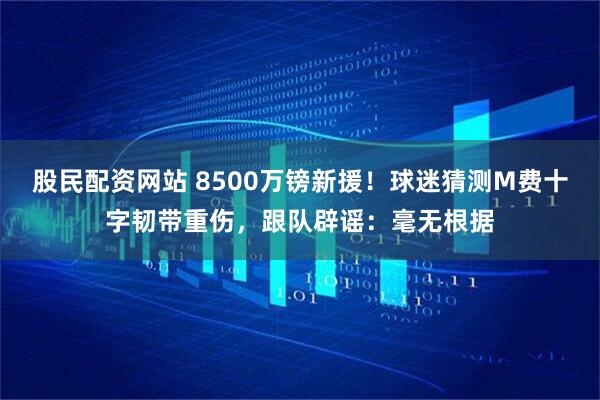 股民配资网站 8500万镑新援！球迷猜测M费十字韧带重伤，跟队辟谣：毫无根据